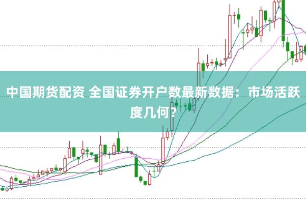 中国期货配资 全国证券开户数最新数据：市场活跃度几何？