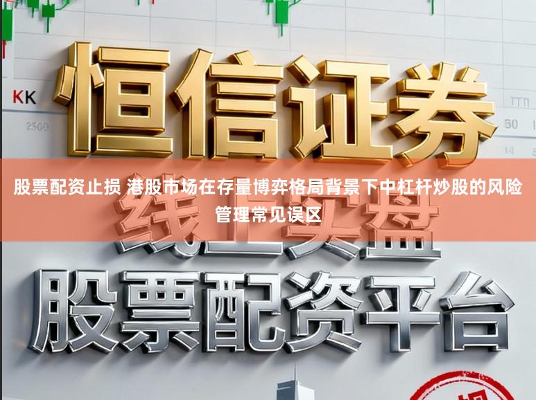 股票配资止损 港股市场在存量博弈格局背景下中杠杆炒股的风险管理常见误区