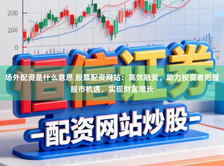 场外配资是什么意思 股票配资网站:高效融资,助力投资者把握股市机遇,实现财富增长