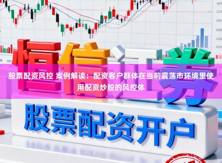 股票配资风控 案例解读:配资客户群体在当前震荡市环境里使用配资炒股的风控体