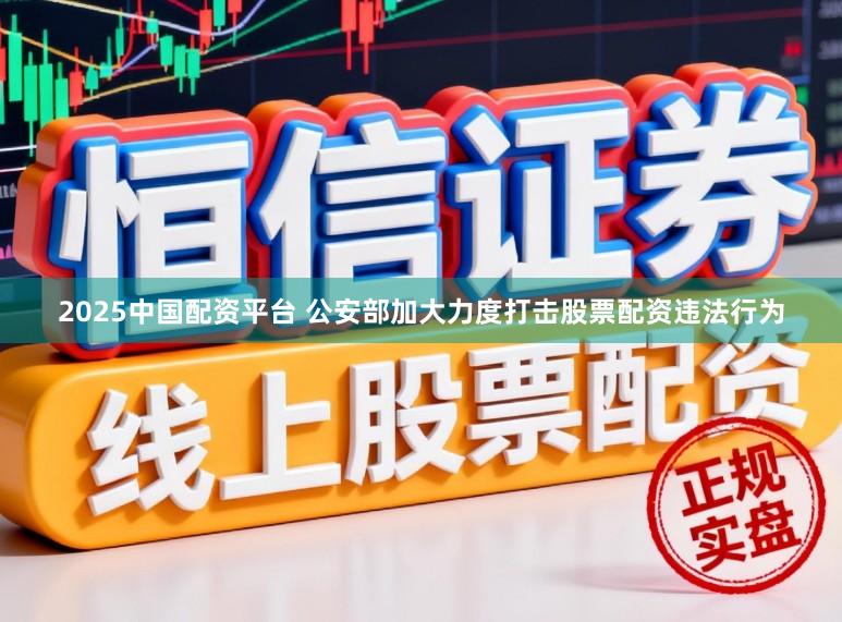 2025中国配资平台 公安部加大力度打击股票配资违法行为