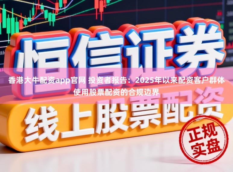 香港大牛配资app官网 投资者报告：2025年以来配资客户群体使用股票配资的合规边界